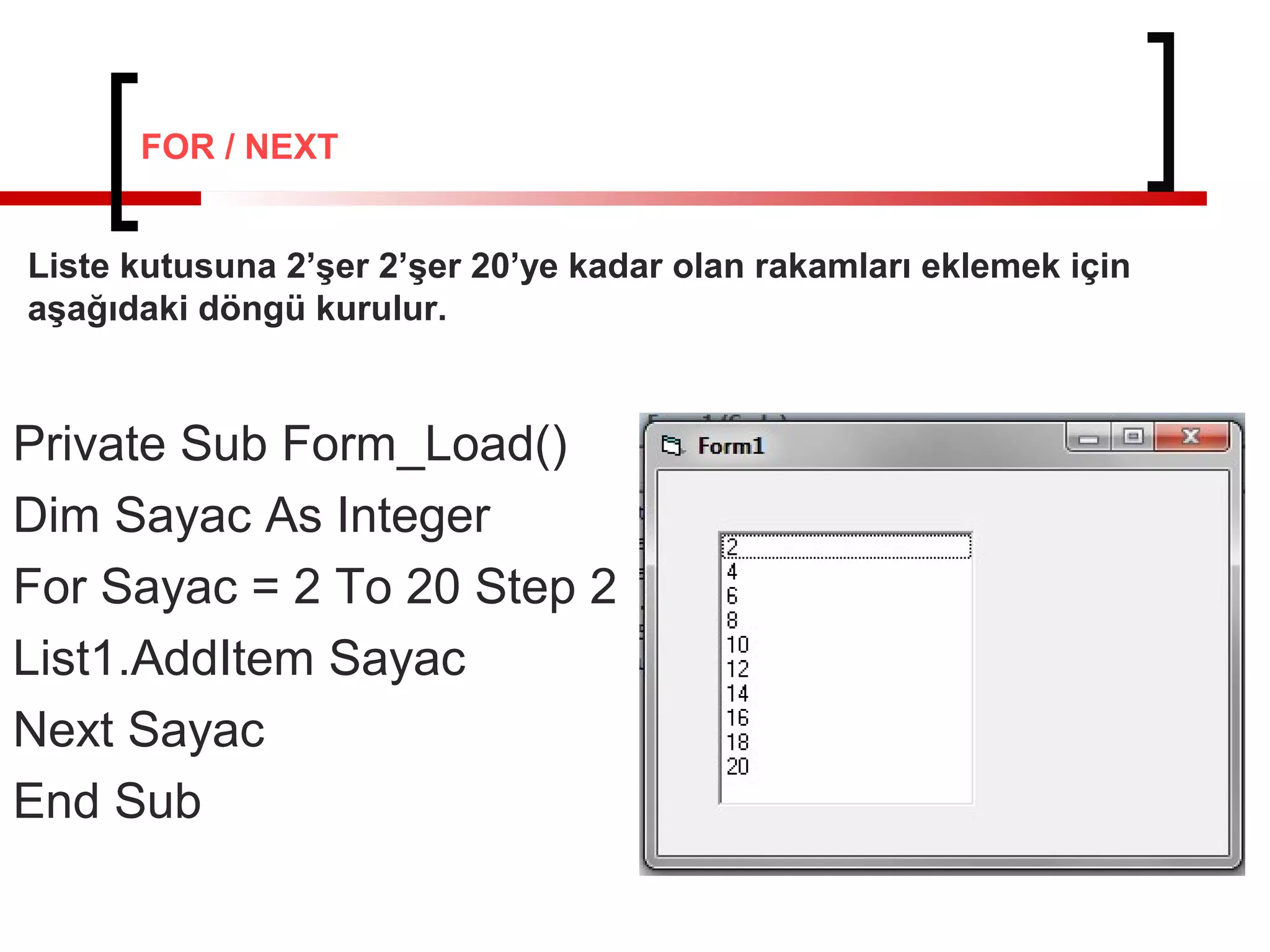 Private Sub Form_Load()
Dim Sayac As Integer
For Sayac = 2 To 20 Step 2
List1.AddItem Sayac
Next Sayac
End Sub
Liste kutusuna 2’şer 2’şer 20’ye kadar olan rakamları eklemek için
aşağıdaki döngü kurulur.
FOR / NEXT
 