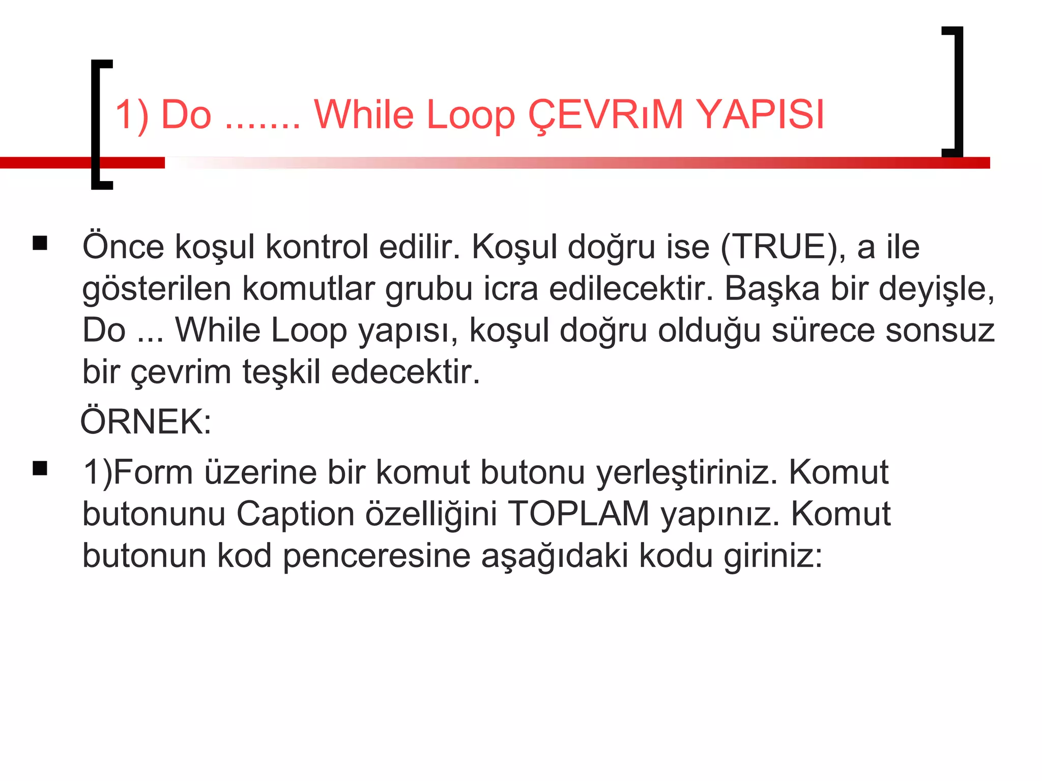 1) Do ....... While Loop ÇEVRıM YAPISI
 Önce koşul kontrol edilir. Koşul doğru ise (TRUE), a ile
gösterilen komutlar grubu icra edilecektir. Başka bir deyişle,
Do ... While Loop yapısı, koşul doğru olduğu sürece sonsuz
bir çevrim teşkil edecektir.
ÖRNEK:
 1)Form üzerine bir komut butonu yerleştiriniz. Komut
butonunu Caption özelliğini TOPLAM yapınız. Komut
butonun kod penceresine aşağıdaki kodu giriniz:
 