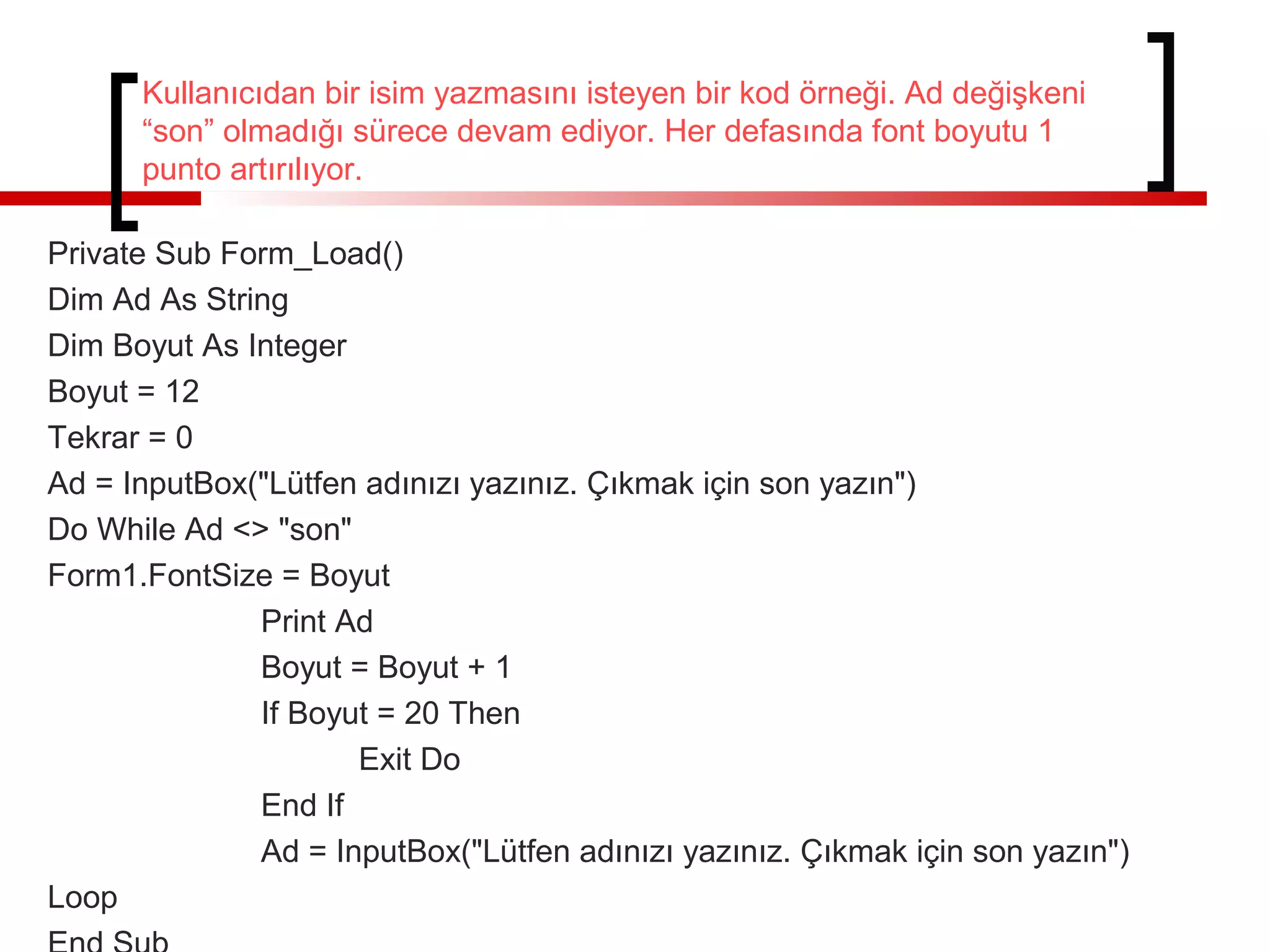 Kullanıcıdan bir isim yazmasını isteyen bir kod örneği. Ad değişkeni
“son” olmadığı sürece devam ediyor. Her defasında font boyutu 1
punto artırılıyor.
Private Sub Form_Load()
Dim Ad As String
Dim Boyut As Integer
Boyut = 12
Tekrar = 0
Ad = InputBox("Lütfen adınızı yazınız. Çıkmak için son yazın")
Do While Ad <> "son"
Form1.FontSize = Boyut
Print Ad
Boyut = Boyut + 1
If Boyut = 20 Then
Exit Do
End If
Ad = InputBox("Lütfen adınızı yazınız. Çıkmak için son yazın")
Loop
 