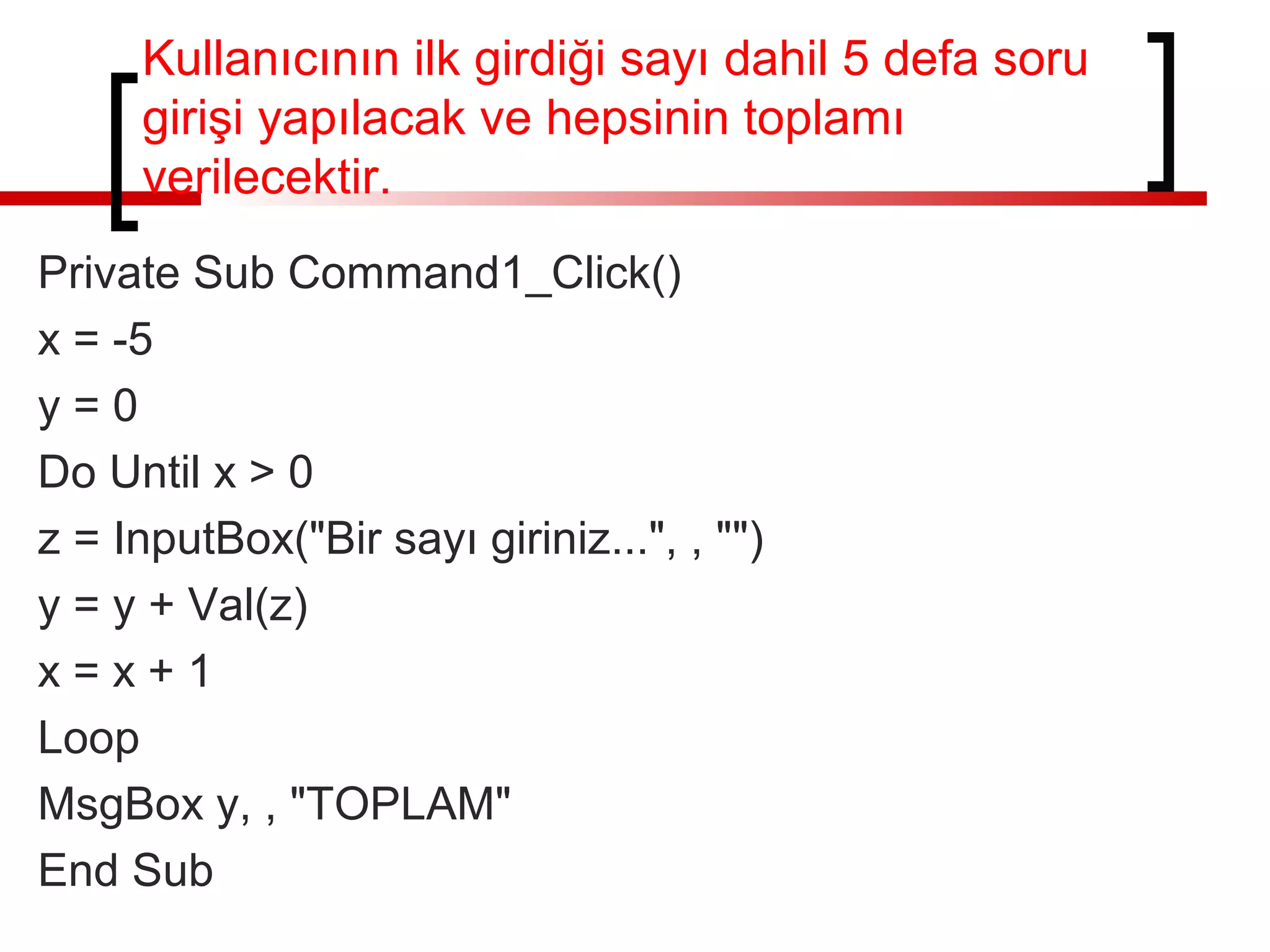 Kullanıcının ilk girdiği sayı dahil 5 defa soru
girişi yapılacak ve hepsinin toplamı
verilecektir.
Private Sub Command1_Click()
x = -5
y = 0
Do Until x > 0
z = InputBox("Bir sayı giriniz...", , "")
y = y + Val(z)
x = x + 1
Loop
MsgBox y, , "TOPLAM"
End Sub
 