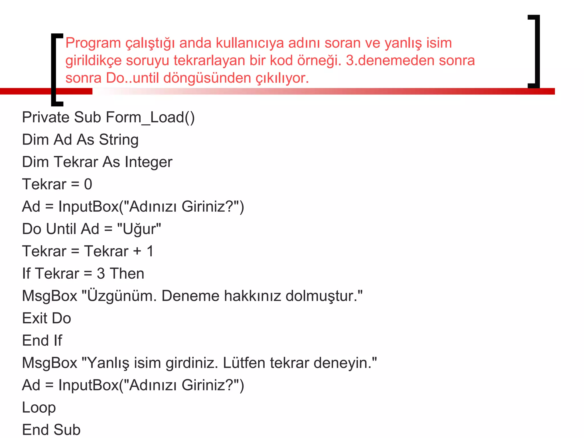 Program çalıştığı anda kullanıcıya adını soran ve yanlış isim
girildikçe soruyu tekrarlayan bir kod örneği. 3.denemeden sonra
sonra Do..until döngüsünden çıkılıyor.
Private Sub Form_Load()
Dim Ad As String
Dim Tekrar As Integer
Tekrar = 0
Ad = InputBox("Adınızı Giriniz?")
Do Until Ad = "Uğur"
Tekrar = Tekrar + 1
If Tekrar = 3 Then
MsgBox "Üzgünüm. Deneme hakkınız dolmuştur."
Exit Do
End If
MsgBox "Yanlış isim girdiniz. Lütfen tekrar deneyin."
Ad = InputBox("Adınızı Giriniz?")
Loop
End Sub
 