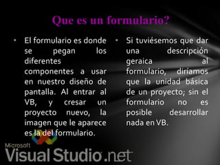 Que es un formulario?
• El formulario es donde
se
pegan
los
diferentes
componentes a usar
en nuestro diseño de
pantalla. Al entrar al
VB, y cresar un
proyecto nuevo, la
imagen que le aparece
es la del formulario.

• Si tuviésemos que dar
una
descripción
geraica
al
formulario, diríamos
que la unidad básica
de un proyecto; sin el
formulario
no
es
posible
desarrollar
nada en VB.

 