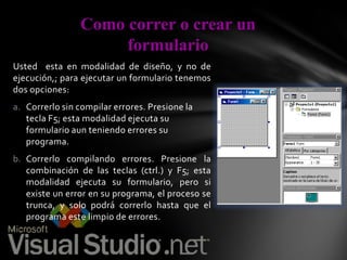 Como correr o crear un
formulario
Usted esta en modalidad de diseño, y no de
ejecución,; para ejecutar un formulario tenemos
dos opciones:
a. Correrlo sin compilar errores. Presione la
tecla F5; esta modalidad ejecuta su
formulario aun teniendo errores su
programa.
b. Correrlo compilando errores. Presione la
combinación de las teclas (ctrl.) y F5; esta
modalidad ejecuta su formulario, pero si
existe un error en su programa, el proceso se
trunca, y solo podrá correrlo hasta que el
programa este limpio de errores.

 