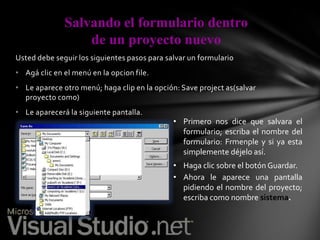 Salvando el formulario dentro
de un proyecto nuevo
Usted debe seguir los siguientes pasos para salvar un formulario
• Agá clic en el menú en la opcion file.

• Le aparece otro menú; haga clip en la opción: Save project as(salvar
proyecto como)
• Le aparecerá la siguiente pantalla.

• Primero nos dice que salvara el
formulario; escriba el nombre del
formulario: Frmenple y si ya esta
simplemente déjelo así.
• Haga clic sobre el botón Guardar.
• Ahora le aparece una pantalla
pidiendo el nombre del proyecto;
escriba como nombre sistema.

 