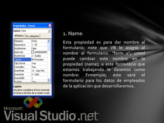 1. Name:
Esta propiedad es para dar nombre al
formulario; note que VB le asigno al
nombre al formulario: “form 1”; usted
puede cambiar este nombre en la
propiedad (name); a este formulario que
estamos trabajando le daremos como
nombre: Frmemple; este será el
formulario para los datos de empleados
de la aplicación que desarrollaremos.

 