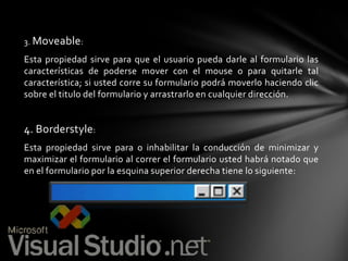 3. Moveable :

Esta propiedad sirve para que el usuario pueda darle al formulario las
características de poderse mover con el mouse o para quitarle tal
característica; si usted corre su formulario podrá moverlo haciendo clic
sobre el titulo del formulario y arrastrarlo en cualquier dirección.

4. Borderstyle:
Esta propiedad sirve para o inhabilitar la conducción de minimizar y
maximizar el formulario al correr el formulario usted habrá notado que
en el formulario por la esquina superior derecha tiene lo siguiente:

 