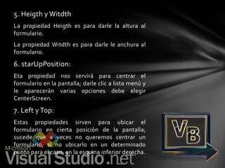 5. Heigth y Witdth
La propiedad Heigth es para darle la altura al
formulario.

La propiedad Witdth es para darle le anchura al
formulario.

6. starUpPosition:
Eta propiedad nos servirá para centrar el
formulario en la pantalla; darle clic a lista menú y
le aparecerán varias opciones debe elegir
CenterScreen.

7. Left y Top:
Estas propiedades sirven para ubicar el
formulario en cierta posición de la pantalla;
sucede que a veces no queremos centrar un
formulario, si no ubicarlo en un determinado
punto para el caso, en la esquina inferior derecha.

 