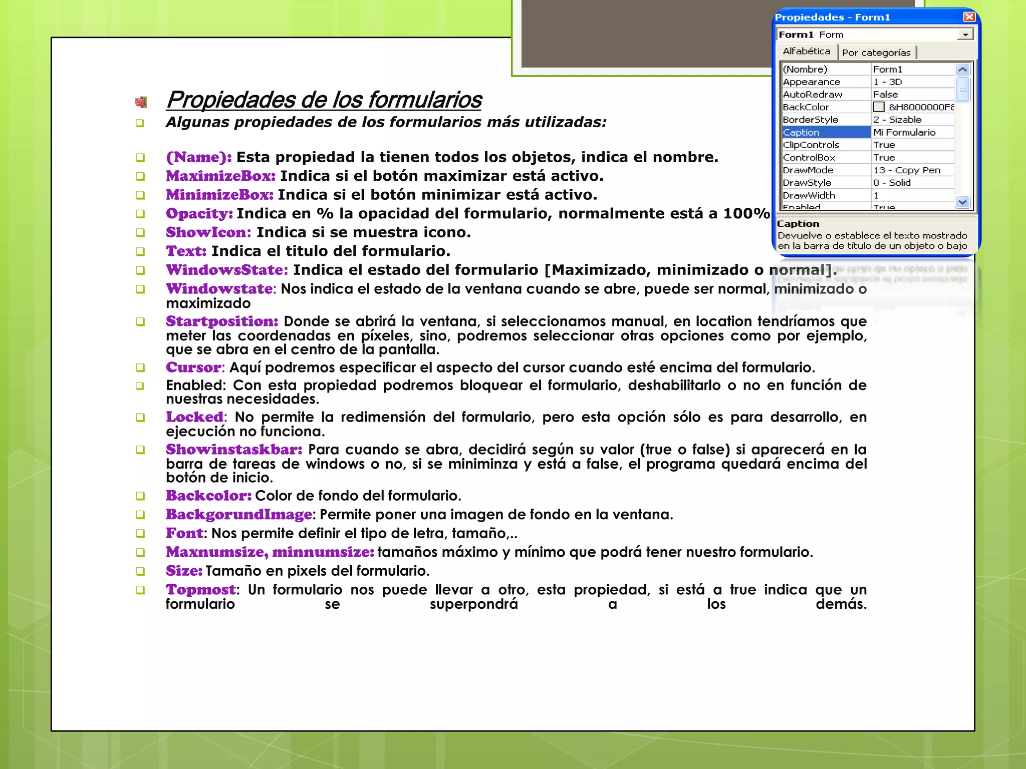 Propiedades de los formularios


Algunas propiedades de los formularios más utilizadas:





(Name): Esta propiedad la tienen todos los objetos, indica el nombre.
MaximizeBox: Indica si el botón maximizar está activo.
MinimizeBox: Indica si el botón minimizar está activo.
Opacity: Indica en % la opacidad del formulario, normalmente está a 100%.
ShowIcon: Indica si se muestra icono.
Text: Indica el titulo del formulario.
WindowsState: Indica el estado del formulario [Maximizado, minimizado o normal].
Windowstate: Nos indica el estado de la ventana cuando se abre, puede ser normal, minimizado o



Startposition: Donde se abrirá la ventana, si seleccionamos manual, en location tendríamos que





















maximizado

meter las coordenadas en píxeles, sino, podremos seleccionar otras opciones como por ejemplo,
que se abra en el centro de la pantalla.
Cursor: Aquí podremos especificar el aspecto del cursor cuando esté encima del formulario.
Enabled: Con esta propiedad podremos bloquear el formulario, deshabilitarlo o no en función de
nuestras necesidades.
Locked: No permite la redimensión del formulario, pero esta opción sólo es para desarrollo, en
ejecución no funciona.
Showinstaskbar: Para cuando se abra, decidirá según su valor (true o false) si aparecerá en la
barra de tareas de windows o no, si se miniminza y está a false, el programa quedará encima del
botón de inicio.
Backcolor: Color de fondo del formulario.
BackgorundImage: Permite poner una imagen de fondo en la ventana.
Font: Nos permite definir el tipo de letra, tamaño,..
Maxnumsize, minnumsize: tamaños máximo y mínimo que podrá tener nuestro formulario.
Size: Tamaño en pixels del formulario.
Topmost: Un formulario nos puede llevar a otro, esta propiedad, si está a true indica que un
formulario
se
superpondrá
a
los
demás.

 
