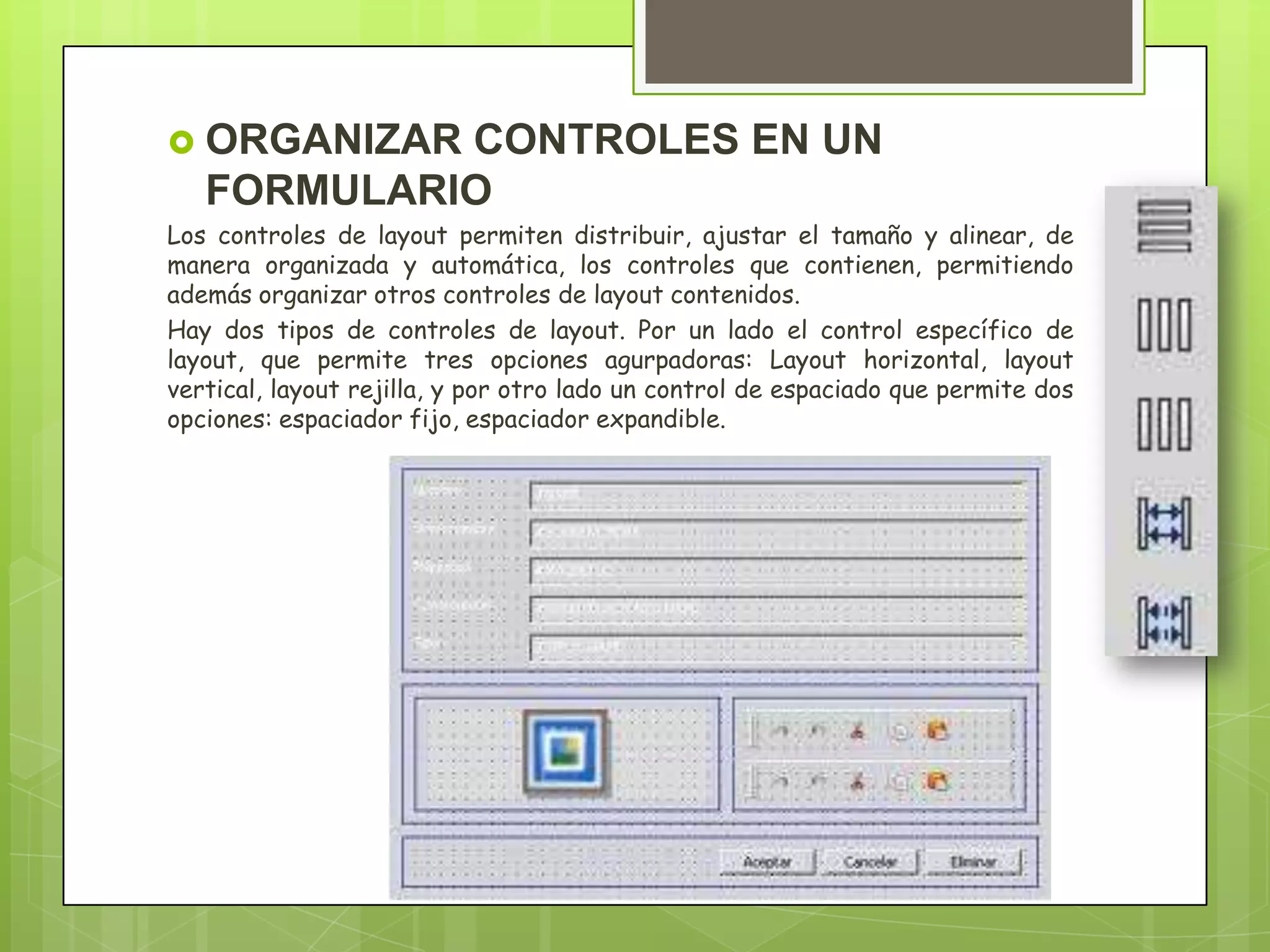  ORGANIZAR

CONTROLES EN UN
FORMULARIO

Los controles de layout permiten distribuir, ajustar el tamaño y alinear, de
manera organizada y automática, los controles que contienen, permitiendo
además organizar otros controles de layout contenidos.
Hay dos tipos de controles de layout. Por un lado el control específico de
layout, que permite tres opciones agurpadoras: Layout horizontal, layout
vertical, layout rejilla, y por otro lado un control de espaciado que permite dos
opciones: espaciador fijo, espaciador expandible.

 