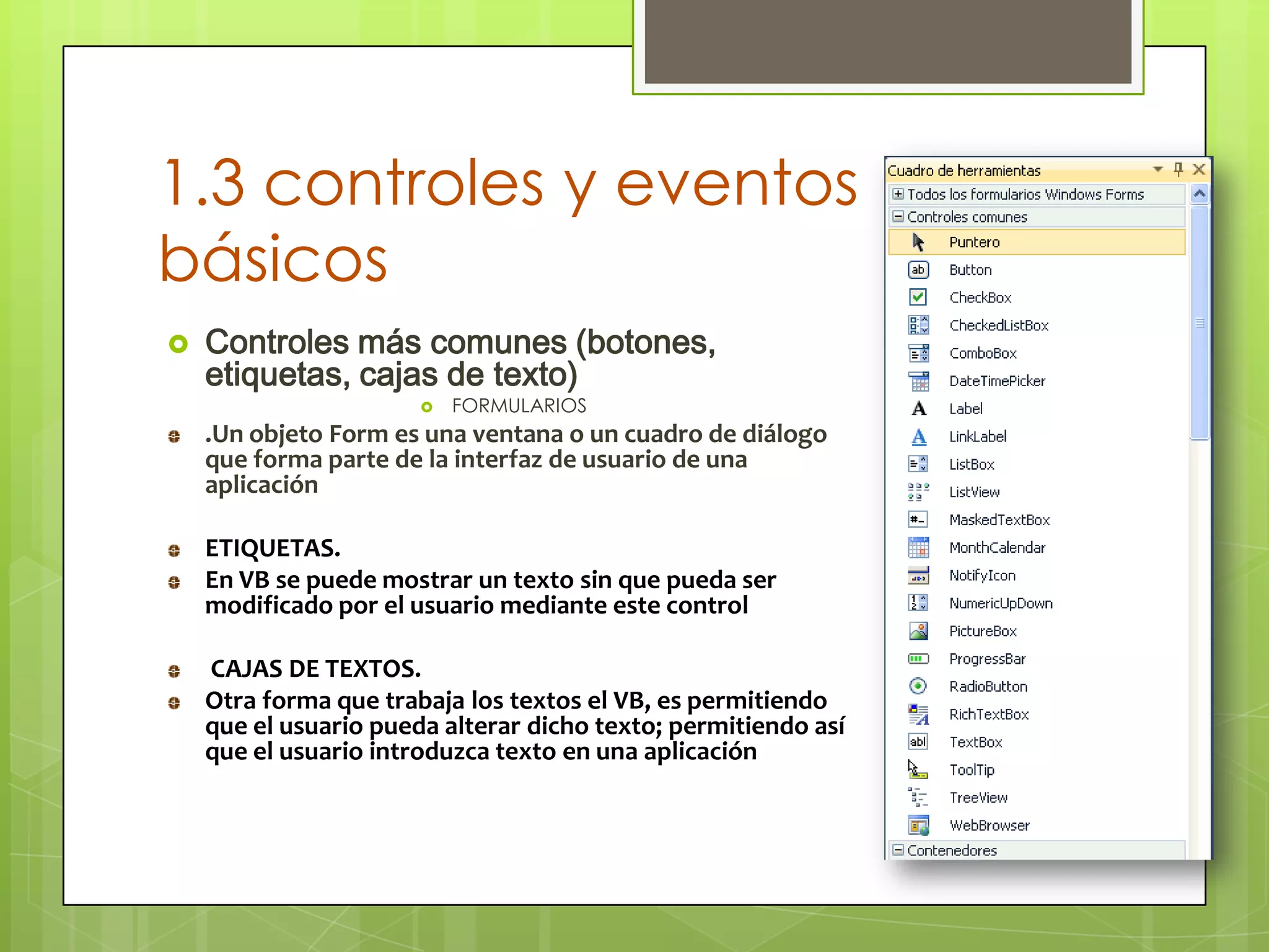 1.3 controles y eventos
básicos


Controles más comunes (botones,
etiquetas, cajas de texto)


FORMULARIOS

.Un objeto Form es una ventana o un cuadro de diálogo
que forma parte de la interfaz de usuario de una
aplicación
ETIQUETAS.
En VB se puede mostrar un texto sin que pueda ser
modificado por el usuario mediante este control
CAJAS DE TEXTOS.
Otra forma que trabaja los textos el VB, es permitiendo
que el usuario pueda alterar dicho texto; permitiendo así
que el usuario introduzca texto en una aplicación

 