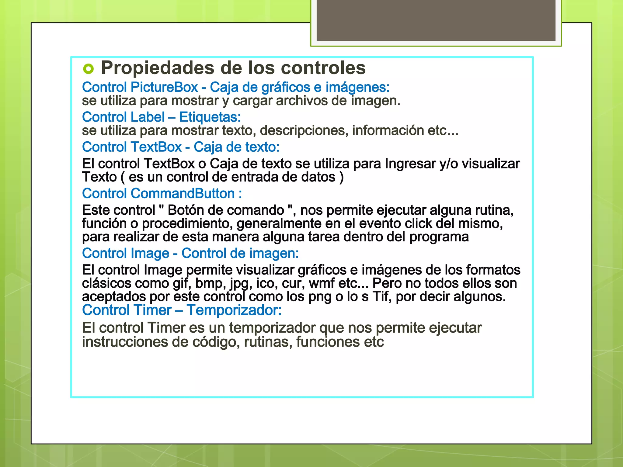  Propiedades de los controles
Control PictureBox - Caja de gráficos e imágenes:
se utiliza para mostrar y cargar archivos de imagen.
Control Label – Etiquetas:
se utiliza para mostrar texto, descripciones, información etc...
Control TextBox - Caja de texto:
El control TextBox o Caja de texto se utiliza para Ingresar y/o visualizar
Texto ( es un control de entrada de datos )
Control CommandButton :
Este control " Botón de comando ", nos permite ejecutar alguna rutina,
función o procedimiento, generalmente en el evento click del mismo,
para realizar de esta manera alguna tarea dentro del programa
Control Image - Control de imagen:
El control Image permite visualizar gráficos e imágenes de los formatos
clásicos como gif, bmp, jpg, ico, cur, wmf etc... Pero no todos ellos son
aceptados por este control como los png o lo s Tif, por decir algunos.
Control Timer – Temporizador:
El control Timer es un temporizador que nos permite ejecutar
instrucciones de código, rutinas, funciones etc

 