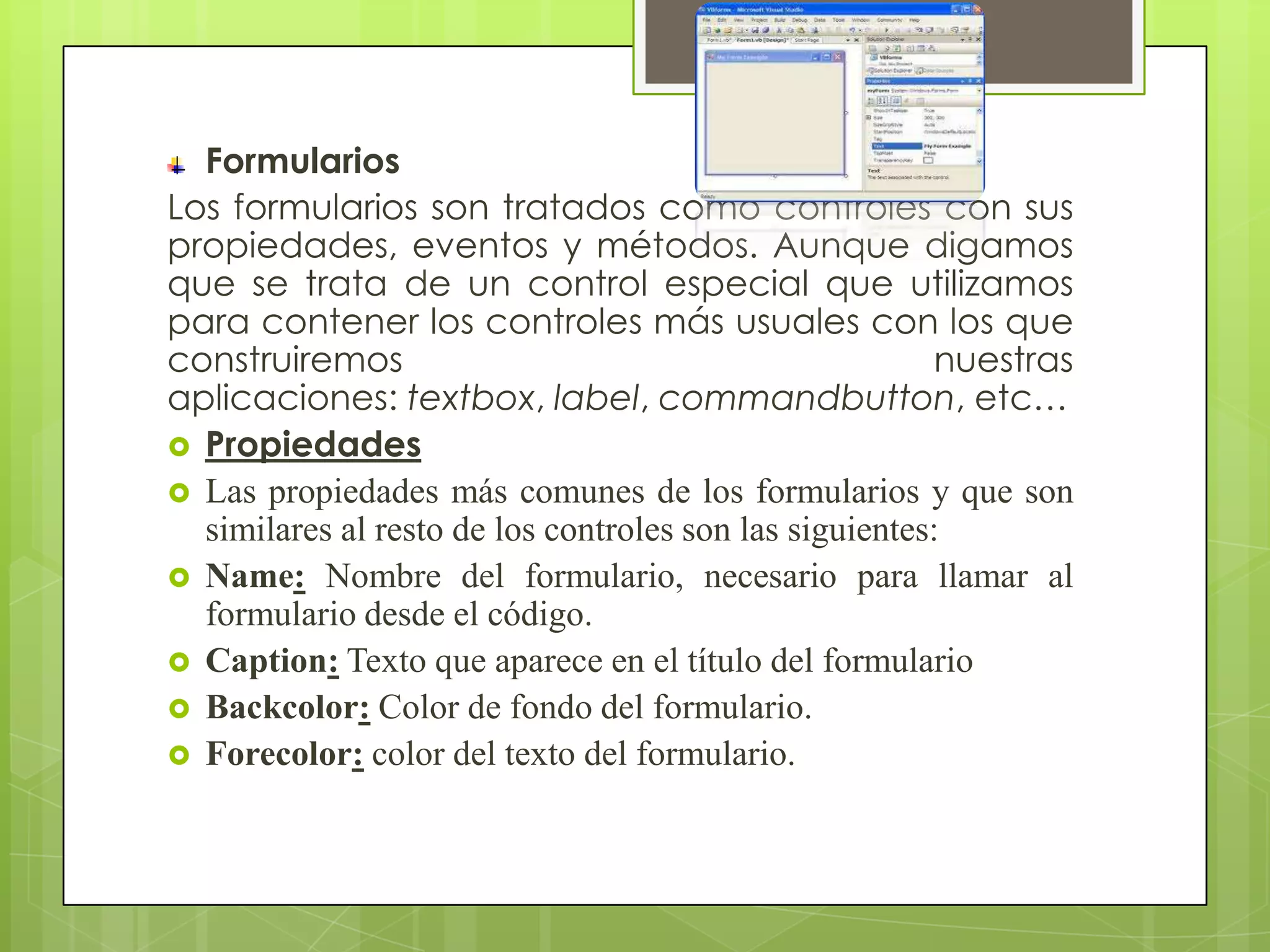 Formularios
Los formularios son tratados como controles con sus
propiedades, eventos y métodos. Aunque digamos
que se trata de un control especial que utilizamos
para contener los controles más usuales con los que
construiremos
nuestras
aplicaciones: textbox, label, commandbutton, etc…
 Propiedades
 Las propiedades más comunes de los formularios y que son
similares al resto de los controles son las siguientes:
 Name: Nombre del formulario, necesario para llamar al
formulario desde el código.
 Caption: Texto que aparece en el título del formulario
 Backcolor: Color de fondo del formulario.
 Forecolor: color del texto del formulario.

 