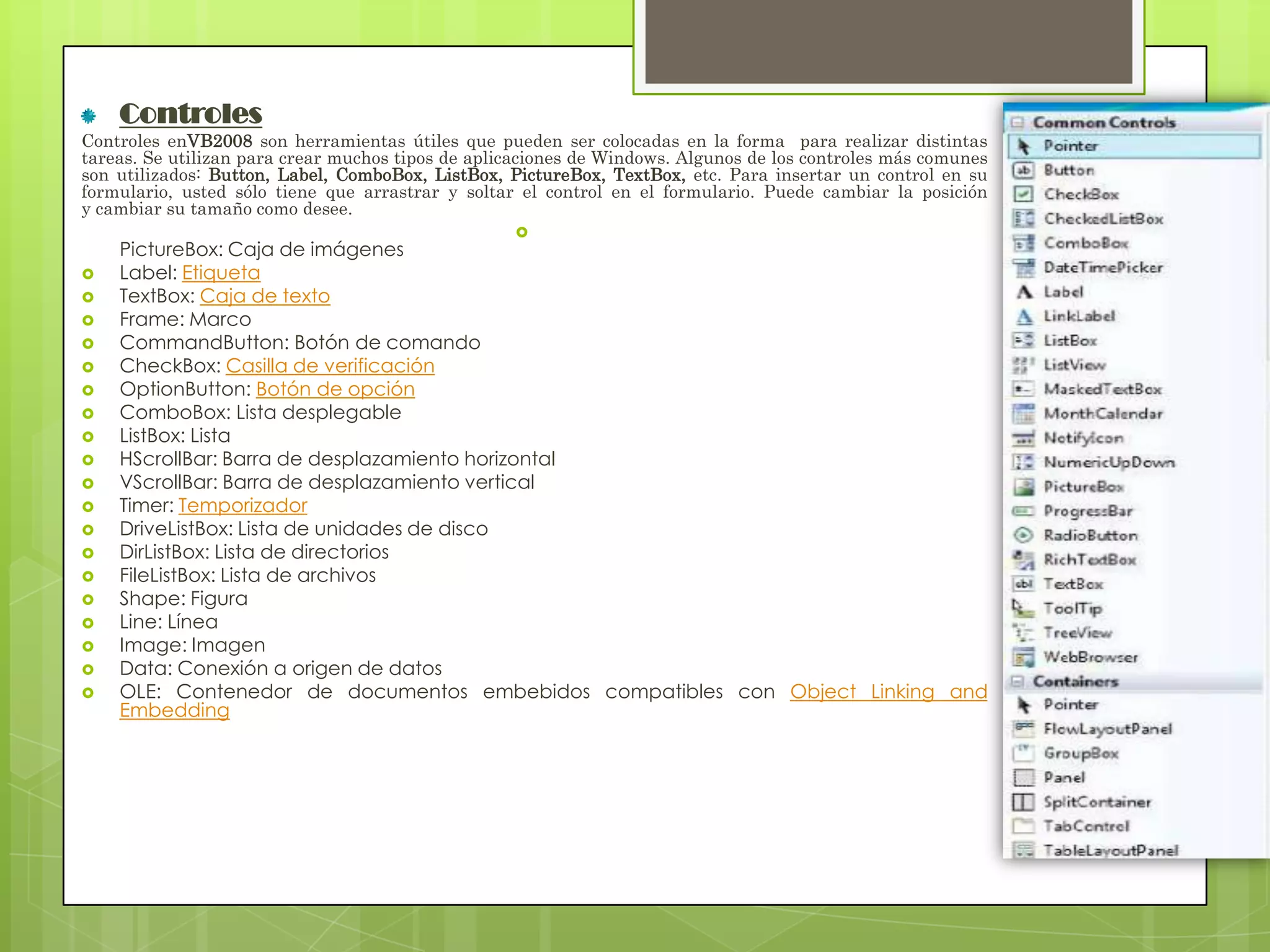 Controles
Controles enVB2008 son herramientas útiles que pueden ser colocadas en la forma para realizar distintas
tareas. Se utilizan para crear muchos tipos de aplicaciones de Windows. Algunos de los controles más comunes
son utilizados: Button, Label, ComboBox, ListBox, PictureBox, TextBox, etc. Para insertar un control en su
formulario, usted sólo tiene que arrastrar y soltar el control en el formulario. Puede cambiar la posición
y cambiar su tamaño como desee.























PictureBox: Caja de imágenes
Label: Etiqueta
TextBox: Caja de texto
Frame: Marco
CommandButton: Botón de comando
CheckBox: Casilla de verificación
OptionButton: Botón de opción
ComboBox: Lista desplegable
ListBox: Lista
HScrollBar: Barra de desplazamiento horizontal
VScrollBar: Barra de desplazamiento vertical
Timer: Temporizador
DriveListBox: Lista de unidades de disco
DirListBox: Lista de directorios
FileListBox: Lista de archivos
Shape: Figura
Line: Línea
Image: Imagen
Data: Conexión a origen de datos
OLE: Contenedor de documentos embebidos compatibles con Object Linking and
Embedding

 