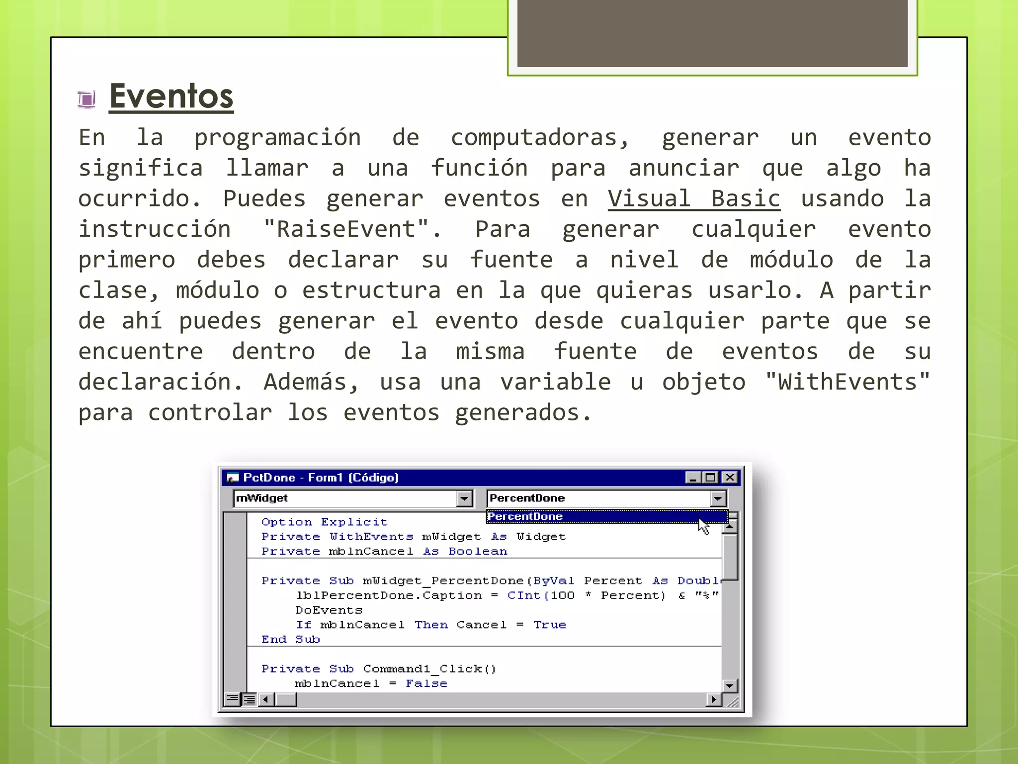 Eventos
En la programación de computadoras, generar un evento
significa llamar a una función para anunciar que algo ha
ocurrido. Puedes generar eventos en Visual Basic usando la
instrucción "RaiseEvent". Para generar cualquier evento
primero debes declarar su fuente a nivel de módulo de la
clase, módulo o estructura en la que quieras usarlo. A partir
de ahí puedes generar el evento desde cualquier parte que se
encuentre dentro de la misma fuente de eventos de su
declaración. Además, usa una variable u objeto "WithEvents"
para controlar los eventos generados.

 