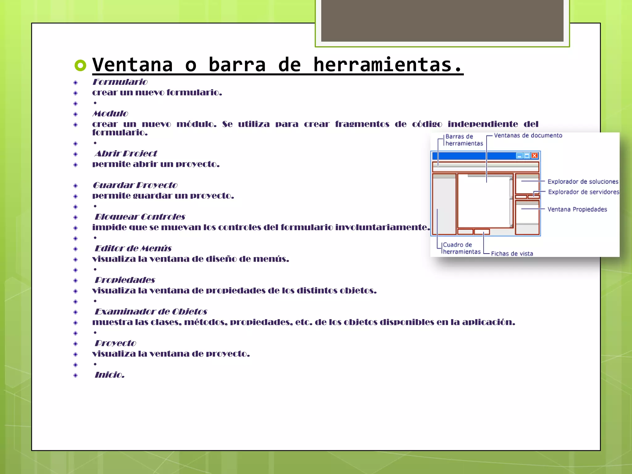  Ventana
Formulario

o barra de herramientas.

crear un nuevo formulario.
•

Modulo
crear un nuevo módulo. Se utiliza para crear fragmentos de código independiente del
formulario.
•

Abrir Project
permite abrir un proyecto.

Guardar Proyecto
permite guardar un proyecto.
•

Bloquear Controles
impide que se muevan los controles del formulario involuntariamente.
•

Editor de Menús
visualiza la ventana de diseño de menús.
•

Propiedades
visualiza la ventana de propiedades de los distintos objetos.
•

Examinador de Objetos
muestra las clases, métodos, propiedades, etc. de los objetos disponibles en la aplicación.
•

Proyecto
visualiza la ventana de proyecto.
•

Inicio.

 