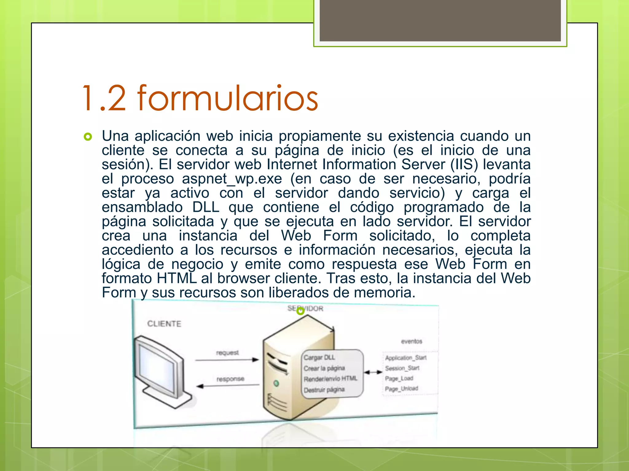 1.2 formularios


Una aplicación web inicia propiamente su existencia cuando un
cliente se conecta a su página de inicio (es el inicio de una
sesión). El servidor web Internet Information Server (IIS) levanta
el proceso aspnet_wp.exe (en caso de ser necesario, podría
estar ya activo con el servidor dando servicio) y carga el
ensamblado DLL que contiene el código programado de la
página solicitada y que se ejecuta en lado servidor. El servidor
crea una instancia del Web Form solicitado, lo completa
accediento a los recursos e información necesarios, ejecuta la
lógica de negocio y emite como respuesta ese Web Form en
formato HTML al browser cliente. Tras esto, la instancia del Web
Form y sus recursos son liberados de memoria.


 