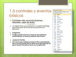 1.3 controles y eventos
básicos


Controles más comunes (botones,
etiquetas, cajas de texto)


FORMULARIOS

.Un objeto Form es una ventana o un cuadro de diálogo
que forma parte de la interfaz de usuario de una
aplicación
ETIQUETAS.
En VB se puede mostrar un texto sin que pueda ser
modificado por el usuario mediante este control
CAJAS DE TEXTOS.
Otra forma que trabaja los textos el VB, es permitiendo
que el usuario pueda alterar dicho texto; permitiendo así
que el usuario introduzca texto en una aplicación

 