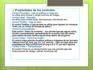  Propiedades de los controles
Control PictureBox - Caja de gráficos e imágenes:
se utiliza para mostrar y cargar archivos de imagen.
Control Label – Etiquetas:
se utiliza para mostrar texto, descripciones, información etc...
Control TextBox - Caja de texto:
El control TextBox o Caja de texto se utiliza para Ingresar y/o visualizar
Texto ( es un control de entrada de datos )
Control CommandButton :
Este control " Botón de comando ", nos permite ejecutar alguna rutina,
función o procedimiento, generalmente en el evento click del mismo,
para realizar de esta manera alguna tarea dentro del programa
Control Image - Control de imagen:
El control Image permite visualizar gráficos e imágenes de los formatos
clásicos como gif, bmp, jpg, ico, cur, wmf etc... Pero no todos ellos son
aceptados por este control como los png o lo s Tif, por decir algunos.
Control Timer – Temporizador:
El control Timer es un temporizador que nos permite ejecutar
instrucciones de código, rutinas, funciones etc

 