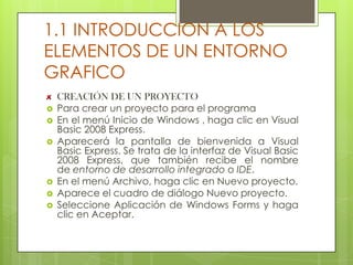 1.1 INTRODUCCION A LOS
ELEMENTOS DE UN ENTORNO
GRAFICO









CREACIÓN DE UN PROYECTO
Para crear un proyecto para el programa
En el menú Inicio de Windows , haga clic en Visual
Basic 2008 Express.
Aparecerá la pantalla de bienvenida a Visual
Basic Express. Se trata de la interfaz de Visual Basic
2008 Express, que también recibe el nombre
de entorno de desarrollo integrado o IDE.
En el menú Archivo, haga clic en Nuevo proyecto.
Aparece el cuadro de diálogo Nuevo proyecto.
Seleccione Aplicación de Windows Forms y haga
clic en Aceptar.

 
