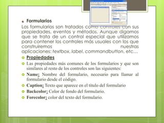 Formularios
Los formularios son tratados como controles con sus
propiedades, eventos y métodos. Aunque digamos
que se trata de un control especial que utilizamos
para contener los controles más usuales con los que
construiremos
nuestras
aplicaciones: textbox, label, commandbutton, etc…
 Propiedades
 Las propiedades más comunes de los formularios y que son
similares al resto de los controles son las siguientes:
 Name: Nombre del formulario, necesario para llamar al
formulario desde el código.
 Caption: Texto que aparece en el título del formulario
 Backcolor: Color de fondo del formulario.
 Forecolor: color del texto del formulario.

 