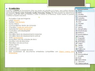 Controles
Controles enVB2008 son herramientas útiles que pueden ser colocadas en la forma para realizar distintas
tareas. Se utilizan para crear muchos tipos de aplicaciones de Windows. Algunos de los controles más comunes
son utilizados: Button, Label, ComboBox, ListBox, PictureBox, TextBox, etc. Para insertar un control en su
formulario, usted sólo tiene que arrastrar y soltar el control en el formulario. Puede cambiar la posición
y cambiar su tamaño como desee.























PictureBox: Caja de imágenes
Label: Etiqueta
TextBox: Caja de texto
Frame: Marco
CommandButton: Botón de comando
CheckBox: Casilla de verificación
OptionButton: Botón de opción
ComboBox: Lista desplegable
ListBox: Lista
HScrollBar: Barra de desplazamiento horizontal
VScrollBar: Barra de desplazamiento vertical
Timer: Temporizador
DriveListBox: Lista de unidades de disco
DirListBox: Lista de directorios
FileListBox: Lista de archivos
Shape: Figura
Line: Línea
Image: Imagen
Data: Conexión a origen de datos
OLE: Contenedor de documentos embebidos compatibles con Object Linking and
Embedding

 