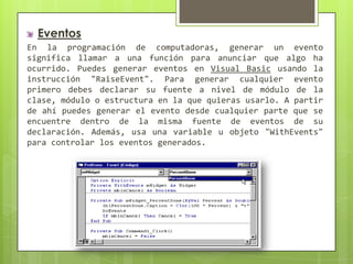 Eventos
En la programación de computadoras, generar un evento
significa llamar a una función para anunciar que algo ha
ocurrido. Puedes generar eventos en Visual Basic usando la
instrucción "RaiseEvent". Para generar cualquier evento
primero debes declarar su fuente a nivel de módulo de la
clase, módulo o estructura en la que quieras usarlo. A partir
de ahí puedes generar el evento desde cualquier parte que se
encuentre dentro de la misma fuente de eventos de su
declaración. Además, usa una variable u objeto "WithEvents"
para controlar los eventos generados.

 