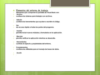 
















Elementos del entorno de trabajo

elementos que componen la pantalla de Visual Basic son:
Archivo
contiene las órdenes para trabajar con archivos.
Edición
contiene las herramientas que ayudan a escribir el código.
Ver
da acceso rápido a todas las partes del programa.
Insertar
permite incluir nuevos módulos y formularios en la aplicación.
Ejecutar
permite verificar la aplicación mientras se desarrolla.
Herramientas
controla el aspecto y propiedades del entorno.
Complementos
contiene las utilidades para el manejo de bases de datos.




.

Ayuda

 