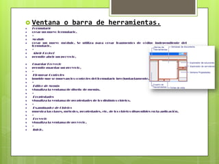  Ventana
Formulario

o barra de herramientas.

crear un nuevo formulario.
•

Modulo
crear un nuevo módulo. Se utiliza para crear fragmentos de código independiente del
formulario.
•

Abrir Project
permite abrir un proyecto.

Guardar Proyecto
permite guardar un proyecto.
•

Bloquear Controles
impide que se muevan los controles del formulario involuntariamente.
•

Editor de Menús
visualiza la ventana de diseño de menús.
•

Propiedades
visualiza la ventana de propiedades de los distintos objetos.
•

Examinador de Objetos
muestra las clases, métodos, propiedades, etc. de los objetos disponibles en la aplicación.
•

Proyecto
visualiza la ventana de proyecto.
•

Inicio.

 
