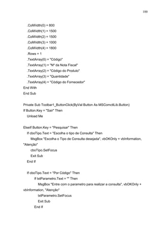 100 
.ColWidth(0) = 800 
.ColWidth(1) = 1500 
.ColWidth(2) = 1500 
.ColWidth(3) = 1000 
.ColWidth(4) = 1800 
.Rows = 1 
.TextArray(0) = Código 
.TextArray(1) = Nº da Nota Fiscal 
.TextArray(2) = Código do Produto 
.TextArray(3) = Quantidade 
.TextArray(4) = Código do Fornecedor 
End With 
End Sub 
Private Sub Toolbar1_ButtonClick(ByVal Button As MSComctlLib.Button) 
If Button.Key = Sair Then 
Unload Me 
ElseIf Button.Key = Pesquisar Then 
If cboTipo.Text = Escolha o tipo de Consulta Then 
MsgBox Escolha o Tipo de Consulta desejada, vbOKOnly + vbInformation, 
Atenção 
cboTipo.SetFocus 
Exit Sub 
End If 
If cboTipo.Text = Por Código Then 
If txtParametro.Text =  Then 
MsgBox Entre com o parametro para realizar a consulta, vbOKOnly + 
vbInformation, Atenção 
txtParametro.SetFocus 
Exit Sub 
End If 
 
