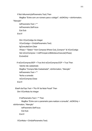 101 
If Not IsNumeric(txtParametro.Text) Then 
MsgBox Entre com um número para o código!, vbOKOnly + vbInformation, 
Atenção 
txtParametro.Text =  
txtParametro.SetFocus 
Exit Sub 
End If 
Dim VConCodigo As Integer 
VConCodigo = CInt(txtParametro.Text) 
fgConsultaCom.Clear 
Vfrase = Select * from Compras Where Cod_Compra=  VConCodigo 
Set rsConCompras = mdiPrincipal.cnBiblioteca.Execute(Vfrase) 
EncheGrid 
If rsConCompras.BOF = True And rsConCompras.EOF = True Then 
'cliente não cadastrado 
MsgBox Compra Não Cadastrada!, vbInformation, Atenção 
txtParametro.Text =  
'fecha a conexão 
rsConCompras.Close 
End If 
ElseIf cboTipo.Text = Por Nº da Nota Fiscal Then 
Dim VConNota As Integer 
If txtParametro.Text =  Then 
MsgBox Entre com o parametro para realizar a consulta, vbOKOnly + 
vbInformation, Atenção 
txtParametro.SetFocus 
Exit Sub 
End If 
VConNota = CInt(txtParametro.Text) 
 