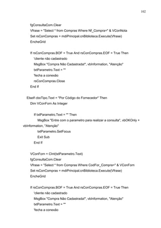 102 
fgConsultaCom.Clear 
Vfrase = Select * from Compras Where Nf_Compra=  VConNota 
Set rsConCompras = mdiPrincipal.cnBiblioteca.Execute(Vfrase) 
EncheGrid 
If rsConCompras.BOF = True And rsConCompras.EOF = True Then 
'cliente não cadastrado 
MsgBox Compra Não Cadastrada!, vbInformation, Atenção 
txtParametro.Text =  
'fecha a conexão 
rsConCompras.Close 
End If 
ElseIf cboTipo.Text = Por Código do Fornecedor Then 
Dim VConForn As Integer 
If txtParametro.Text =  Then 
MsgBox Entre com o parametro para realizar a consulta, vbOKOnly + 
vbInformation, Atenção 
txtParametro.SetFocus 
Exit Sub 
End If 
VConForn = CInt(txtParametro.Text) 
fgConsultaCom.Clear 
Vfrase = Select * from Compras Where CodFor_Compra=  VConForn 
Set rsConCompras = mdiPrincipal.cnBiblioteca.Execute(Vfrase) 
EncheGrid 
If rsConCompras.BOF = True And rsConCompras.EOF = True Then 
'cliente não cadastrado 
MsgBox Compra Não Cadastrada!, vbInformation, Atenção 
txtParametro.Text =  
'fecha a conexão 
 