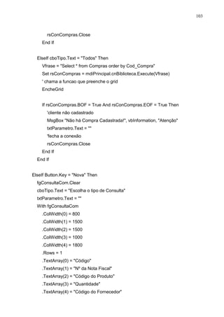 103 
rsConCompras.Close 
End If 
ElseIf cboTipo.Text = Todos Then 
Vfrase = Select * from Compras order by Cod_Compra 
Set rsConCompras = mdiPrincipal.cnBiblioteca.Execute(Vfrase) 
' chama a funcao que preenche o grid 
EncheGrid 
If rsConCompras.BOF = True And rsConCompras.EOF = True Then 
'cliente não cadastrado 
MsgBox Não há Compra Cadastrada!, vbInformation, Atenção 
txtParametro.Text =  
'fecha a conexão 
rsConCompras.Close 
End If 
End If 
ElseIf Button.Key = Nova Then 
fgConsultaCom.Clear 
cboTipo.Text = Escolha o tipo de Consulta 
txtParametro.Text =  
With fgConsultaCom 
.ColWidth(0) = 800 
.ColWidth(1) = 1500 
.ColWidth(2) = 1500 
.ColWidth(3) = 1000 
.ColWidth(4) = 1800 
.Rows = 1 
.TextArray(0) = Código 
.TextArray(1) = Nº da Nota Fiscal 
.TextArray(2) = Código do Produto 
.TextArray(3) = Quantidade 
.TextArray(4) = Código do Fornecedor 
 