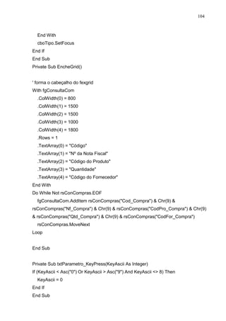 104 
End With 
cboTipo.SetFocus 
End If 
End Sub 
Private Sub EncheGrid() 
' forma o cabeçalho do fexgrid 
With fgConsultaCom 
.ColWidth(0) = 800 
.ColWidth(1) = 1500 
.ColWidth(2) = 1500 
.ColWidth(3) = 1000 
.ColWidth(4) = 1800 
.Rows = 1 
.TextArray(0) = Código 
.TextArray(1) = Nº da Nota Fiscal 
.TextArray(2) = Código do Produto 
.TextArray(3) = Quantidade 
.TextArray(4) = Código do Fornecedor 
End With 
Do While Not rsConCompras.EOF 
fgConsultaCom.AddItem rsConCompras(Cod_Compra)  Chr(9)  
rsConCompras(Nf_Compra)  Chr(9)  rsConCompras(CodPro_Compra)  Chr(9) 
 rsConCompras(Qtd_Compra)  Chr(9)  rsConCompras(CodFor_Compra) 
rsConCompras.MoveNext 
Loop 
End Sub 
Private Sub txtParametro_KeyPress(KeyAscii As Integer) 
If (KeyAscii  Asc(0) Or KeyAscii  Asc(9) And KeyAscii  8) Then 
KeyAscii = 0 
End If 
End Sub 
 