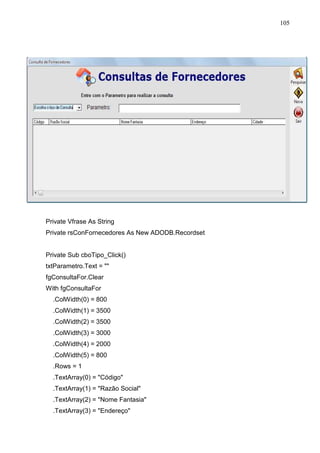 105 
Private Vfrase As String 
Private rsConFornecedores As New ADODB.Recordset 
Private Sub cboTipo_Click() 
txtParametro.Text =  
fgConsultaFor.Clear 
With fgConsultaFor 
.ColWidth(0) = 800 
.ColWidth(1) = 3500 
.ColWidth(2) = 3500 
.ColWidth(3) = 3000 
.ColWidth(4) = 2000 
.ColWidth(5) = 800 
.Rows = 1 
.TextArray(0) = Código 
.TextArray(1) = Razão Social 
.TextArray(2) = Nome Fantasia 
.TextArray(3) = Endereço 
 