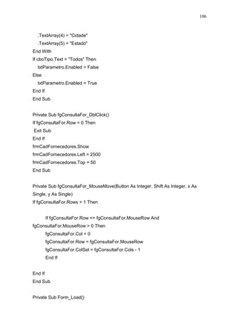 106 
.TextArray(4) = Cidade 
.TextArray(5) = Estado 
End With 
If cboTipo.Text = Todos Then 
txtParametro.Enabled = False 
Else 
txtParametro.Enabled = True 
End If 
End Sub 
Private Sub fgConsultaFor_DblClick() 
If fgConsultaFor.Row = 0 Then 
Exit Sub 
End If 
frmCadFornecedores.Show 
frmCadFornecedores.Left = 2500 
frmCadFornecedores.Top = 50 
End Sub 
Private Sub fgConsultaFor_MouseMove(Button As Integer, Shift As Integer, x As 
Single, y As Single) 
If fgConsultaFor.Rows  1 Then 
If fgConsultaFor.Row  fgConsultaFor.MouseRow And 
fgConsultaFor.MouseRow  0 Then 
fgConsultaFor.Col = 0 
fgConsultaFor.Row = fgConsultaFor.MouseRow 
fgConsultaFor.ColSel = fgConsultaFor.Cols - 1 
End If 
End If 
End Sub 
Private Sub Form_Load() 
 