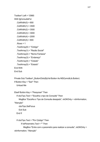 107 
Toolbar1.Left = 12960 
With fgConsultaFor 
.ColWidth(0) = 800 
.ColWidth(1) = 3500 
.ColWidth(2) = 3500 
.ColWidth(3) = 3000 
.ColWidth(4) = 2000 
.ColWidth(5) = 800 
.Rows = 1 
.TextArray(0) = Código 
.TextArray(1) = Razão Social 
.TextArray(2) = Nome Fantasia 
.TextArray(3) = Endereço 
.TextArray(4) = Cidade 
.TextArray(5) = Estado 
End With 
End Sub 
Private Sub Toolbar1_ButtonClick(ByVal Button As MSComctlLib.Button) 
If Button.Key = Sair Then 
Unload Me 
ElseIf Button.Key = Pesquisar Then 
If cboTipo.Text = Escolha o tipo de Consulta Then 
MsgBox Escolha o Tipo de Consulta desejada, vbOKOnly + vbInformation, 
Atenção 
cboTipo.SetFocus 
Exit Sub 
End If 
If cboTipo.Text = Por Código Then 
If txtParametro.Text =  Then 
MsgBox Entre com o parametro para realizar a consulta, vbOKOnly + 
vbInformation, Atenção 
 