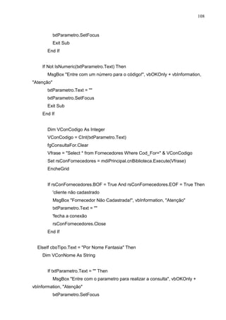 108 
txtParametro.SetFocus 
Exit Sub 
End If 
If Not IsNumeric(txtParametro.Text) Then 
MsgBox Entre com um número para o código!, vbOKOnly + vbInformation, 
Atenção 
txtParametro.Text =  
txtParametro.SetFocus 
Exit Sub 
End If 
Dim VConCodigo As Integer 
VConCodigo = CInt(txtParametro.Text) 
fgConsultaFor.Clear 
Vfrase = Select * from Fornecedores Where Cod_For=  VConCodigo 
Set rsConFornecedores = mdiPrincipal.cnBiblioteca.Execute(Vfrase) 
EncheGrid 
If rsConFornecedores.BOF = True And rsConFornecedores.EOF = True Then 
'cliente não cadastrado 
MsgBox Fornecedor Não Cadastrada!, vbInformation, Atenção 
txtParametro.Text =  
'fecha a conexão 
rsConFornecedores.Close 
End If 
ElseIf cboTipo.Text = Por Nome Fantasia Then 
Dim VConNome As String 
If txtParametro.Text =  Then 
MsgBox Entre com o parametro para realizar a consulta, vbOKOnly + 
vbInformation, Atenção 
txtParametro.SetFocus 
 