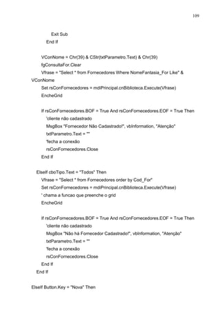 109 
Exit Sub 
End If 
VConNome = Chr(39)  CStr(txtParametro.Text)  Chr(39) 
fgConsultaFor.Clear 
Vfrase = Select * from Fornecedores Where NomeFantasia_For Like  
VConNome 
Set rsConFornecedores = mdiPrincipal.cnBiblioteca.Execute(Vfrase) 
EncheGrid 
If rsConFornecedores.BOF = True And rsConFornecedores.EOF = True Then 
'cliente não cadastrado 
MsgBox Fornecedor Não Cadastrado!, vbInformation, Atenção 
txtParametro.Text =  
'fecha a conexão 
rsConFornecedores.Close 
End If 
ElseIf cboTipo.Text = Todos Then 
Vfrase = Select * from Fornecedores order by Cod_For 
Set rsConFornecedores = mdiPrincipal.cnBiblioteca.Execute(Vfrase) 
' chama a funcao que preenche o grid 
EncheGrid 
If rsConFornecedores.BOF = True And rsConFornecedores.EOF = True Then 
'cliente não cadastrado 
MsgBox Não há Fornecedor Cadastrado!, vbInformation, Atenção 
txtParametro.Text =  
'fecha a conexão 
rsConFornecedores.Close 
End If 
End If 
ElseIf Button.Key = Nova Then 
 