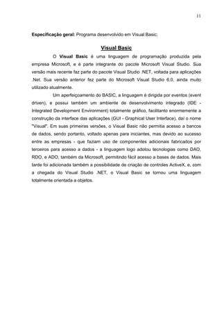 11 
Especificação geral: Programa desenvolvido em Visual Basic; 
Visual Basic 
O Visual Basic é uma linguagem de programação produzida pela 
empresa Microsoft, e é parte integrante do pacote Microsoft Visual Studio. Sua 
versão mais recente faz parte do pacote Visual Studio .NET, voltada para aplicações 
.Net. Sua versão anterior fez parte do Microsoft Visual Studio 6.0, ainda muito 
utilizado atualmente. 
Um aperfeiçoamento do BASIC, a linguagem é dirigida por eventos (event 
driven), e possui também um ambiente de desenvolvimento integrado (IDE - 
Integrated Development Environment) totalmente gráfico, facilitanto enormemente a 
construção da interface das aplicações (GUI - Graphical User Interface), daí o nome 
Visual. Em suas primeiras versões, o Visual Basic não permitia acesso a bancos 
de dados, sendo portanto, voltado apenas para iniciantes, mas devido ao sucesso 
entre as empresas - que faziam uso de componentes adicionais fabricados por 
terceiros para acesso a dados - a linguagem logo adotou tecnologias como DAO, 
RDO, e ADO, também da Microsoft, permitindo fácil acesso a bases de dados. Mais 
tarde foi adicionada também a possibilidade de criação de controles ActiveX, e, com 
a chegada do Visual Studio .NET, o Visual Basic se tornou uma linguagem 
totalmente orientada a objetos. 
 