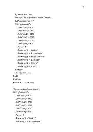 110 
fgConsultaFor.Clear 
cboTipo.Text = Escolha o tipo de Consulta 
txtParametro.Text =  
With fgConsultaFor 
.ColWidth(0) = 800 
.ColWidth(1) = 3500 
.ColWidth(2) = 3500 
.ColWidth(3) = 3000 
.ColWidth(4) = 2000 
.ColWidth(5) = 800 
.Rows = 1 
.TextArray(0) = Código 
.TextArray(1) = Razão Social 
.TextArray(2) = Nome Fantasia 
.TextArray(3) = Endereço 
.TextArray(4) = Cidade 
.TextArray(5) = Estado 
End With 
cboTipo.SetFocus 
End If 
End Sub 
Private Sub EncheGrid() 
' forma o cabeçalho do fexgrid 
With fgConsultaFor 
.ColWidth(0) = 800 
.ColWidth(1) = 3500 
.ColWidth(2) = 3500 
.ColWidth(3) = 3000 
.ColWidth(4) = 2000 
.ColWidth(5) = 800 
.Rows = 1 
.TextArray(0) = Código 
.TextArray(1) = Razão Social 
 