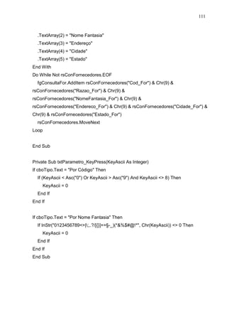 111 
.TextArray(2) = Nome Fantasia 
.TextArray(3) = Endereço 
.TextArray(4) = Cidade 
.TextArray(5) = Estado 
End With 
Do While Not rsConFornecedores.EOF 
fgConsultaFor.AddItem rsConFornecedores(Cod_For)  Chr(9)  
rsConFornecedores(Razao_For)  Chr(9)  
rsConFornecedores(NomeFantasia_For)  Chr(9)  
rsConFornecedores(Endereco_For)  Chr(9)  rsConFornecedores(Cidade_For)  
Chr(9)  rsConFornecedores(Estado_For) 
rsConFornecedores.MoveNext 
Loop 
End Sub 
Private Sub txtParametro_KeyPress(KeyAscii As Integer) 
If cboTipo.Text = Por Código Then 
If (KeyAscii  Asc(0) Or KeyAscii  Asc(9) And KeyAscii  8) Then 
KeyAscii = 0 
End If 
End If 
If cboTipo.Text = Por Nome Fantasia Then 
If InStr(0123456789|;,.?/[{}]+=§-_)(*%$#@!*, Chr(KeyAscii))  0 Then 
KeyAscii = 0 
End If 
End If 
End Sub 
 