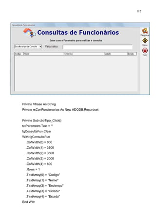 112 
Private Vfrase As String 
Private rsConFuncionarios As New ADODB.Recordset 
Private Sub cboTipo_Click() 
txtParametro.Text =  
fgConsultaFun.Clear 
With fgConsultaFun 
.ColWidth(0) = 800 
.ColWidth(1) = 3500 
.ColWidth(2) = 3500 
.ColWidth(3) = 2000 
.ColWidth(4) = 800 
.Rows = 1 
.TextArray(0) = Código 
.TextArray(1) = Nome 
.TextArray(2) = Endereço 
.TextArray(3) = Cidade 
.TextArray(4) = Estado 
End With 
 