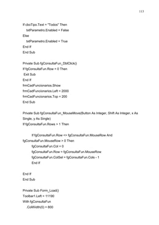 113 
If cboTipo.Text = Todos Then 
txtParametro.Enabled = False 
Else 
txtParametro.Enabled = True 
End If 
End Sub 
Private Sub fgConsultaFun_DblClick() 
If fgConsultaFun.Row = 0 Then 
Exit Sub 
End If 
frmCadFuncionarios.Show 
frmCadFuncionarios.Left = 2000 
frmCadFuncionarios.Top = 200 
End Sub 
Private Sub fgConsultaFun_MouseMove(Button As Integer, Shift As Integer, x As 
Single, y As Single) 
If fgConsultaFun.Rows  1 Then 
If fgConsultaFun.Row  fgConsultaFun.MouseRow And 
fgConsultaFun.MouseRow  0 Then 
fgConsultaFun.Col = 0 
fgConsultaFun.Row = fgConsultaFun.MouseRow 
fgConsultaFun.ColSel = fgConsultaFun.Cols - 1 
End If 
End If 
End Sub 
Private Sub Form_Load() 
Toolbar1.Left = 11190 
With fgConsultaFun 
.ColWidth(0) = 800 
 