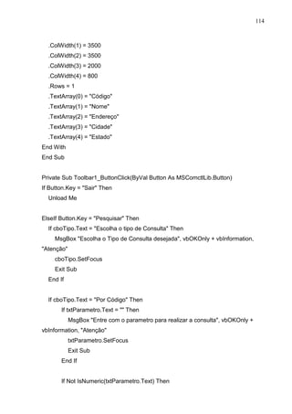 114 
.ColWidth(1) = 3500 
.ColWidth(2) = 3500 
.ColWidth(3) = 2000 
.ColWidth(4) = 800 
.Rows = 1 
.TextArray(0) = Código 
.TextArray(1) = Nome 
.TextArray(2) = Endereço 
.TextArray(3) = Cidade 
.TextArray(4) = Estado 
End With 
End Sub 
Private Sub Toolbar1_ButtonClick(ByVal Button As MSComctlLib.Button) 
If Button.Key = Sair Then 
Unload Me 
ElseIf Button.Key = Pesquisar Then 
If cboTipo.Text = Escolha o tipo de Consulta Then 
MsgBox Escolha o Tipo de Consulta desejada, vbOKOnly + vbInformation, 
Atenção 
cboTipo.SetFocus 
Exit Sub 
End If 
If cboTipo.Text = Por Código Then 
If txtParametro.Text =  Then 
MsgBox Entre com o parametro para realizar a consulta, vbOKOnly + 
vbInformation, Atenção 
txtParametro.SetFocus 
Exit Sub 
End If 
If Not IsNumeric(txtParametro.Text) Then 
 