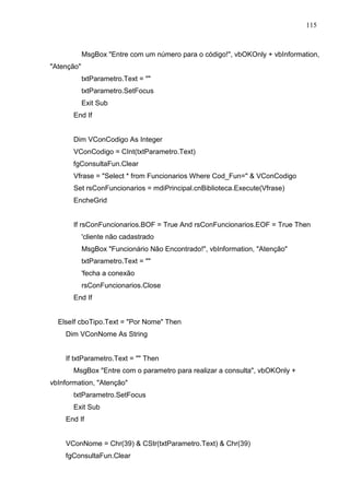 115 
MsgBox Entre com um número para o código!, vbOKOnly + vbInformation, 
Atenção 
txtParametro.Text =  
txtParametro.SetFocus 
Exit Sub 
End If 
Dim VConCodigo As Integer 
VConCodigo = CInt(txtParametro.Text) 
fgConsultaFun.Clear 
Vfrase = Select * from Funcionarios Where Cod_Fun=  VConCodigo 
Set rsConFuncionarios = mdiPrincipal.cnBiblioteca.Execute(Vfrase) 
EncheGrid 
If rsConFuncionarios.BOF = True And rsConFuncionarios.EOF = True Then 
'cliente não cadastrado 
MsgBox Funcionário Não Encontrado!, vbInformation, Atenção 
txtParametro.Text =  
'fecha a conexão 
rsConFuncionarios.Close 
End If 
ElseIf cboTipo.Text = Por Nome Then 
Dim VConNome As String 
If txtParametro.Text =  Then 
MsgBox Entre com o parametro para realizar a consulta, vbOKOnly + 
vbInformation, Atenção 
txtParametro.SetFocus 
Exit Sub 
End If 
VConNome = Chr(39)  CStr(txtParametro.Text)  Chr(39) 
fgConsultaFun.Clear 
 