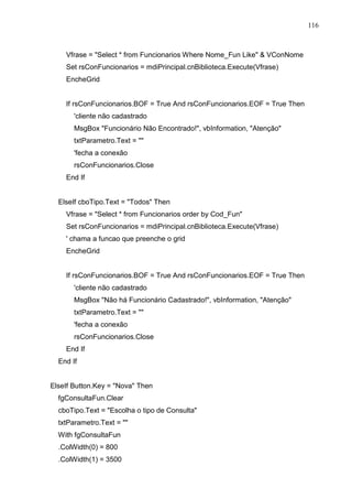 116 
Vfrase = Select * from Funcionarios Where Nome_Fun Like  VConNome 
Set rsConFuncionarios = mdiPrincipal.cnBiblioteca.Execute(Vfrase) 
EncheGrid 
If rsConFuncionarios.BOF = True And rsConFuncionarios.EOF = True Then 
'cliente não cadastrado 
MsgBox Funcionário Não Encontrado!, vbInformation, Atenção 
txtParametro.Text =  
'fecha a conexão 
rsConFuncionarios.Close 
End If 
ElseIf cboTipo.Text = Todos Then 
Vfrase = Select * from Funcionarios order by Cod_Fun 
Set rsConFuncionarios = mdiPrincipal.cnBiblioteca.Execute(Vfrase) 
' chama a funcao que preenche o grid 
EncheGrid 
If rsConFuncionarios.BOF = True And rsConFuncionarios.EOF = True Then 
'cliente não cadastrado 
MsgBox Não há Funcionário Cadastrado!, vbInformation, Atenção 
txtParametro.Text =  
'fecha a conexão 
rsConFuncionarios.Close 
End If 
End If 
ElseIf Button.Key = Nova Then 
fgConsultaFun.Clear 
cboTipo.Text = Escolha o tipo de Consulta 
txtParametro.Text =  
With fgConsultaFun 
.ColWidth(0) = 800 
.ColWidth(1) = 3500 
 