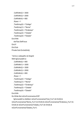117 
.ColWidth(2) = 3500 
.ColWidth(3) = 2000 
.ColWidth(4) = 800 
.Rows = 1 
.TextArray(0) = Código 
.TextArray(1) = Nome 
.TextArray(2) = Endereço 
.TextArray(3) = Cidade 
.TextArray(4) = Estado 
End With 
cboTipo.SetFocus 
End If 
End Sub 
Private Sub EncheGrid() 
' forma o cabeçalho do fexgrid 
With fgConsultaFun 
.ColWidth(0) = 800 
.ColWidth(1) = 3500 
.ColWidth(2) = 3500 
.ColWidth(3) = 2000 
.ColWidth(4) = 800 
.Rows = 1 
.TextArray(0) = Código 
.TextArray(1) = Nome 
.TextArray(2) = Endereço 
.TextArray(3) = Cidade 
.TextArray(4) = Estado 
End With 
Do While Not rsConFuncionarios.EOF 
fgConsultaFun.AddItem rsConFuncionarios(Cod_Fun)  Chr(9)  
rsConFuncionarios(Nome_Fun)  Chr(9)  rsConFuncionarios(Endereco_Fun)  
Chr(9)  rsConFuncionarios(Cidade_Fun)  Chr(9)  
rsConFuncionarios(Estado_Fun) 
 