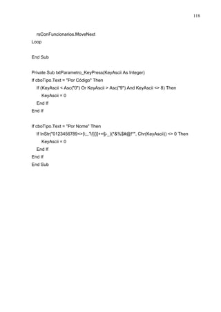 118 
rsConFuncionarios.MoveNext 
Loop 
End Sub 
Private Sub txtParametro_KeyPress(KeyAscii As Integer) 
If cboTipo.Text = Por Código Then 
If (KeyAscii  Asc(0) Or KeyAscii  Asc(9) And KeyAscii  8) Then 
KeyAscii = 0 
End If 
End If 
If cboTipo.Text = Por Nome Then 
If InStr(0123456789|;,.?/[{}]+=§-_)(*%$#@!*, Chr(KeyAscii))  0 Then 
KeyAscii = 0 
End If 
End If 
End Sub 
 
