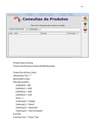 119 
Private Vfrase As String 
Private rsConProdutos As New ADODB.Recordset 
Private Sub cboTipo_Click() 
txtParametro.Text =  
fgConsultaPro.Clear 
With fgConsultaPro 
.ColWidth(0) = 800 
.ColWidth(1) = 3500 
.ColWidth(2) = 3500 
.ColWidth(3) = 1500 
.Rows = 1 
.TextArray(0) = Código 
.TextArray(1) = Nome 
.TextArray(2) = Descricão 
.TextArray(3) = Cod Fornecedor 
End With 
If cboTipo.Text = Todos Then 
 
