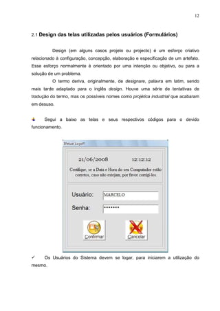 12 
2.1 Design das telas utilizadas pelos usuários (Formulários) 
Design (em alguns casos projeto ou projecto) é um esforço criativo 
relacionado à configuração, concepção, elaboração e especificação de um artefato. 
Esse esforço normalmente é orientado por uma intenção ou objetivo, ou para a 
solução de um problema. 
O termo deriva, originalmente, de designare, palavra em latim, sendo 
mais tarde adaptado para o inglês design. Houve uma série de tentativas de 
tradução do termo, mas os possíveis nomes como projética industrial que acabaram 
em desuso. 
Segui a baixo as telas e seus respectivos códigos para o devido 
funcionamento. 
 Os Usuários do Sistema devem se logar, para iniciarem a utilização do 
mesmo. 
 